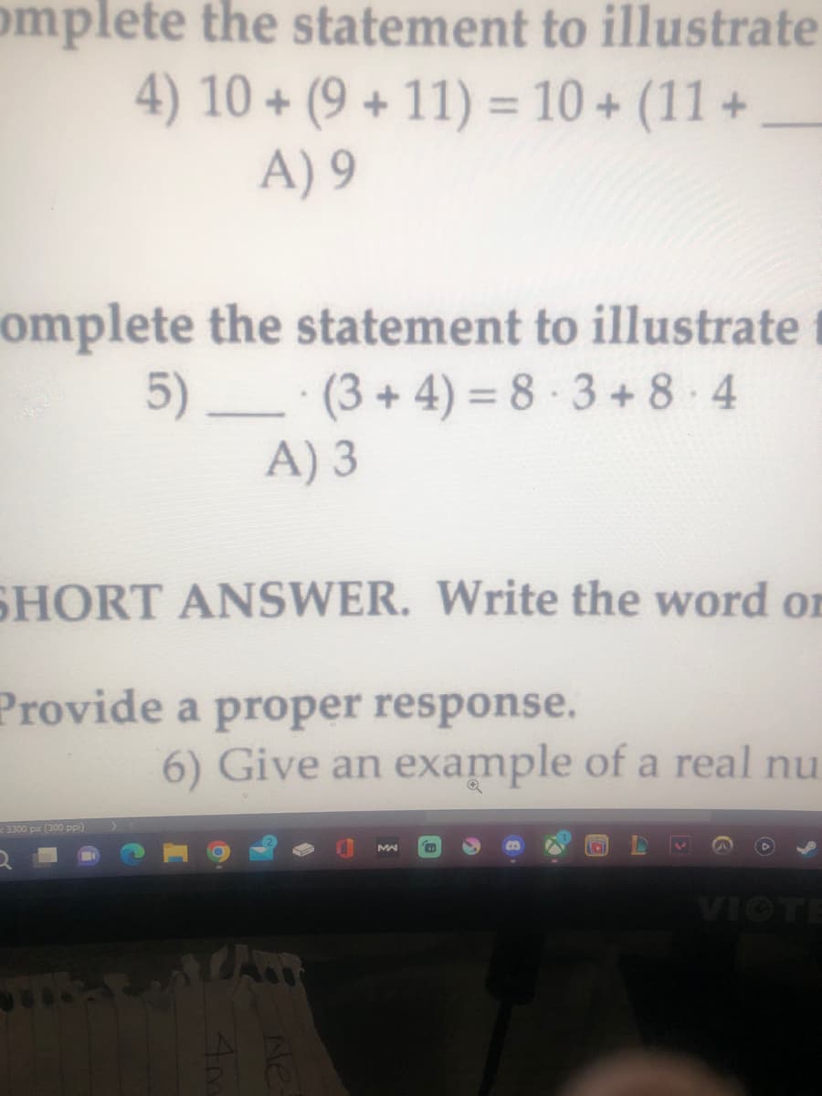 omplete the statement to illustrate
4) 10+ (9 +11) = 10 + (11 +
A) 9
complete the statement to illustrate
(3+4)= 8·3+8.4
5)
A) 3
SHORT ANSWER. Write the word or
Provide a proper response.
3300 px (300 ppi)
6) Give an example of a real nu
4m
MA