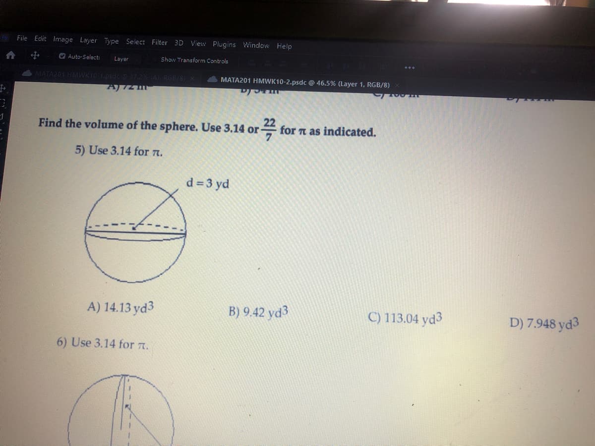F File Edit Image Layer Type Select Filter 3D View Plugins Window Help
f
Auto-Select: Layer
Show Transform Controls
+
MATA201 HMWK10-1.psdc @ 37.2% (A), RGB/8) X
A) IZM
A) 14.13 yd3
MATA201 HMWK10-2.psdc @ 46.5% (Layer 1, RGB/8)
22
Find the volume of the sphere. Use 3.14 or
7
5) Use 3.14 for л.
6) Use 3.14 for л.
DOTM
d = 3 yd
for π as indicated.
B) 9.42 yd3
ZOU HIT
C) 113.04 yd3
PT
D) 7.948 yd3
