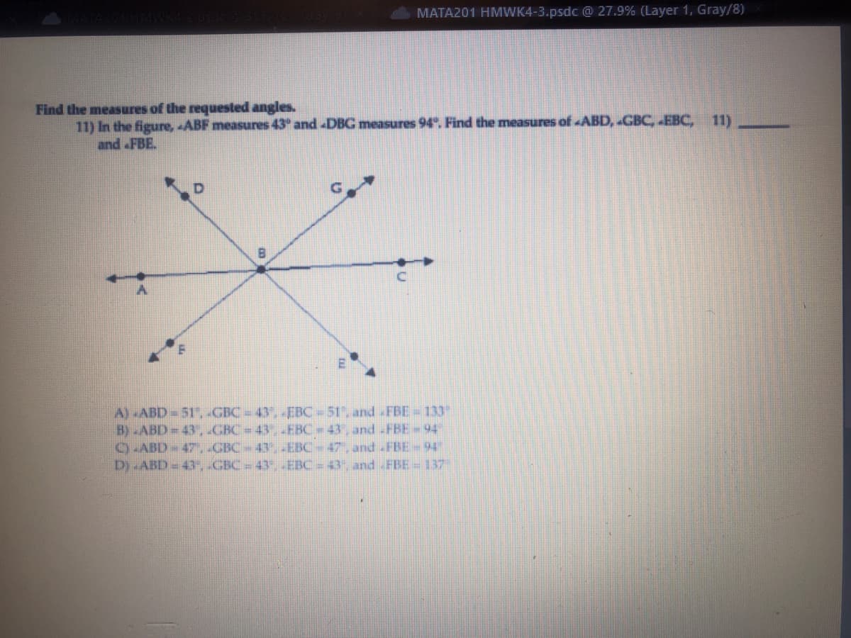 MATA201 HMWK4-3.psdc @ 27.9% (Layer 1, Gray/8)
Find the measures of the requested angles.
11) In the figure, ABF measures 43° and DBG measures 94°. Find the measures of ABD, GBC, EBC, 11)
and FBE.
B
A) -ABD-51", GBC - 43. EBC= 51, and FBE-133"
B) ABD=43", GBC = 43" _EBC-43 and -FBE-94"
CLABD - 47', _GBC – 43", JEBC – 47, and FBE - 94″
D) -ABD = 43", «GBC = 43°, _EBC = 43, and _FBE – 137″