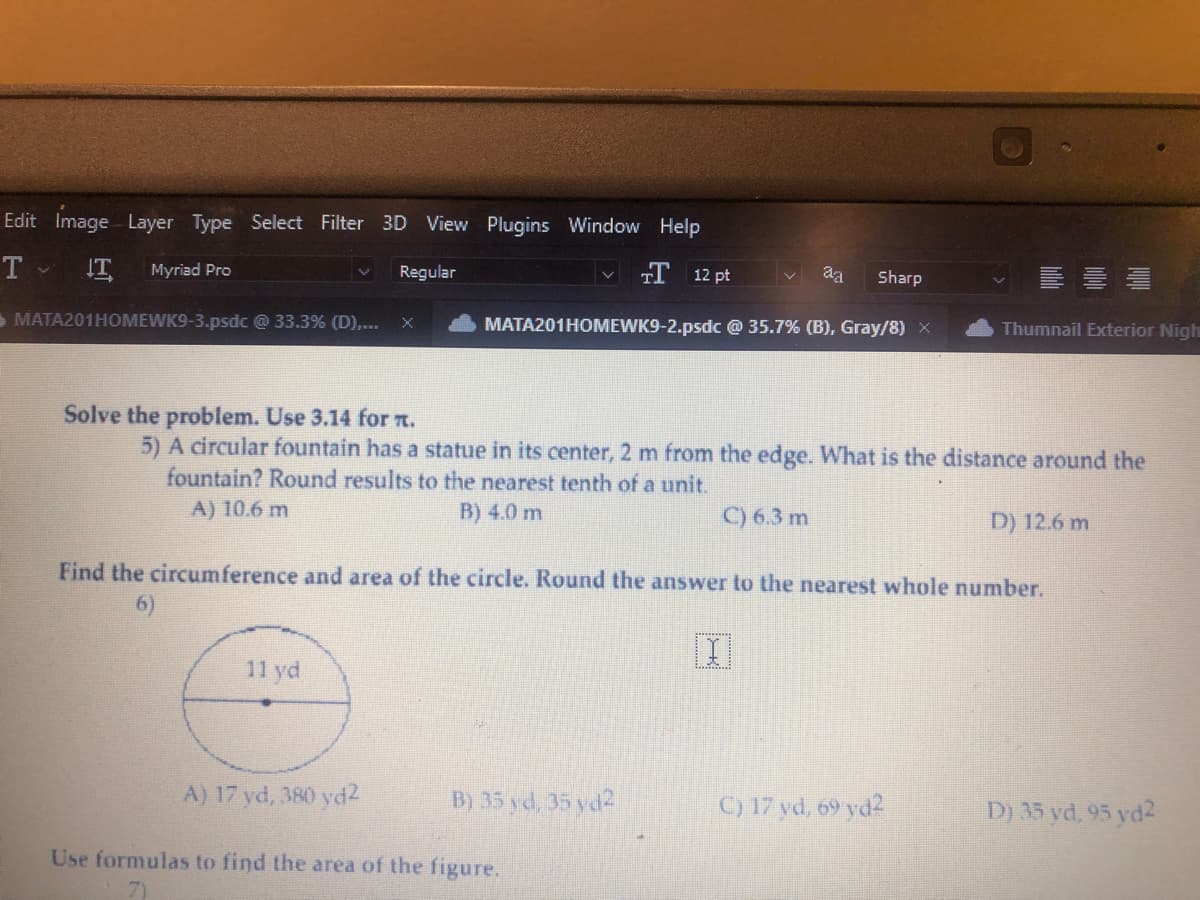 Edit Image Layer Type Select Filter 3D View Plugins Window Help
T. IT Myriad Pro
T 12 pt
MATA201HOMEWK9-2.psdc @ 35.7% (B), Gray/8) X
MATA201HOMEWK9-3.psdc @ 33.3% (D),... x
Regular
11 yd
Solve the problem. Use 3.14 for .
5) A circular fountain has a statue in its center, 2 m from the edge. What is the distance around the
fountain? Round results to the nearest tenth of a unit.
A) 10.6 m
B) 4.0 m
C) 6.3 m
A) 17 yd, 380 yd2
Find the circumference and area of the circle. Round the answer to the nearest whole number.
B) 35 yd, 35 yd2
aa Sharp
Use formulas to find the area of the figure.
X
Thumnail Exterior Nigh
C) 17 yd, 69 yd2
D) 12.6 m
D) 35 yd, 95 yd2
