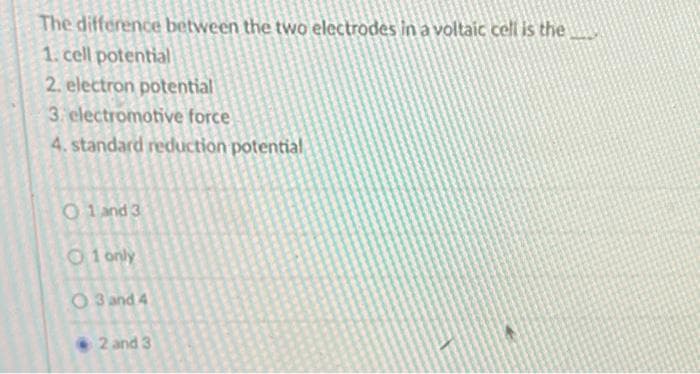 The difference between the two electrodes in a voltaic cell is the
1. cell potential
2. electron potential
3. electromotive force
4. standard reduction potential
01 and 3
O1 only
O3 and 4
2 and 3