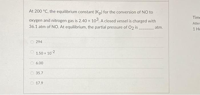 At 200 °C, the equilibrium constant (Kp) for the conversion of NO to
oxygen and nitrogen gas is 2.40 x 103. A closed vessel is charged with
36.1 atm of NO. At equilibrium, the partial pressure of O2 is _____________ atm.
294
1.50 x 10-2
6.00
35.7
17.9
Time
Atter
1 Ho