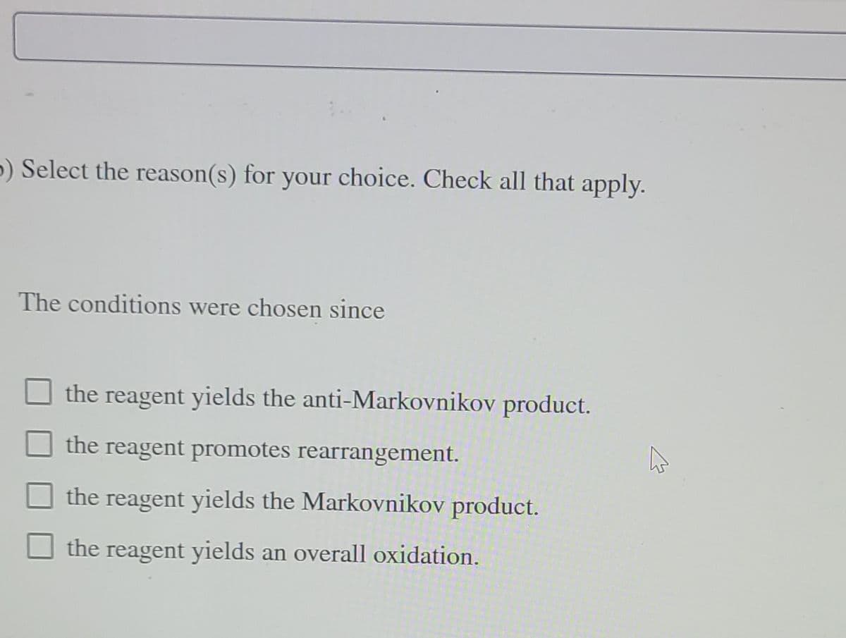 b) Select the reason(s) for your choice. Check all that apply.
The conditions were chosen since
the reagent yields the anti-Markovnikov product.
the reagent promotes rearrangement.
the reagent yields the Markovnikov product.
the reagent yields an overall oxidation.
K