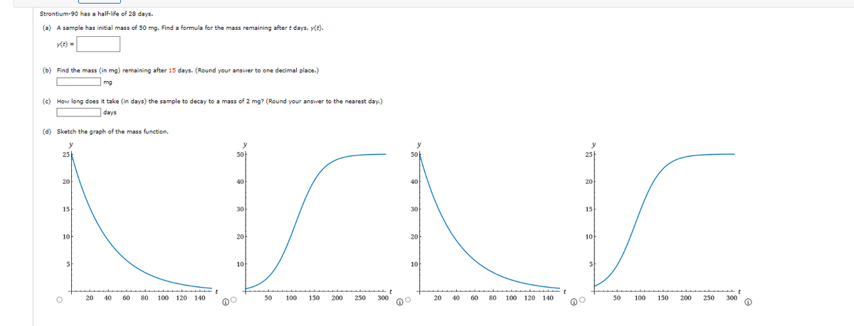 Strontium-90 has a half-life of 28 days.
(a) A sample has initial mass of 50 mg. Find a formula for the mass remaining after t days, y(t).
y(t) =
(b) Find the mass (in mg) remaining after 15 days. (Round your answer to one decimal place.)
mg
(c) How long does it take (in days) the sample to decay to a mass of 2 mg? (Round your answer to the nearest day.)
days
(d) Sketch the graph of the mass function.
y
25
20
15
10
O
5
20
40
60
80
100 120 140
50+
40
30
20
10
50
100
150 200
250
t
300
y
50
40
30
20
10
O
20
40
60
80 100 120 140
t
y
25
20
15
10
@O
5
50
100 150
200
250
300