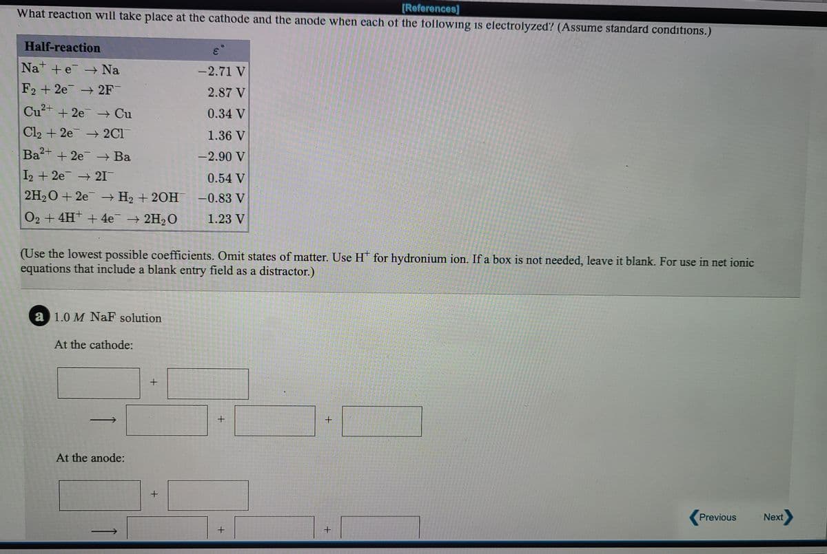 [References]
What reaction will take place at the cathode and the anode when each of the following is electrolyzed? (Assume standard conditions.)
Half-reaction
Na +e → Na
-2.71 V
F2 + 2e → 2F
2.87 V
Cu+ + 2e → Cu
0.34 V
Cl2 + 2e 2C1
1.36 V
Ba2+ + 2e → Ba
-2.90 V
I2 + 2e → 21
0.54 V
2H2O + 2e → H2 + 20H -0.83 V
O2 + 4H +4e 2H2O
1.23 V
(Use the lowest possible coefficients. Omit states of matter. Use H for hydronium ion. If a box is not needed, leave it blank. For use in net ionic
equations that include a blank entry field as a distractor.)
a 1.0 M NaF solution
At the cathode:
At the anode:
Previous
Next
+.
