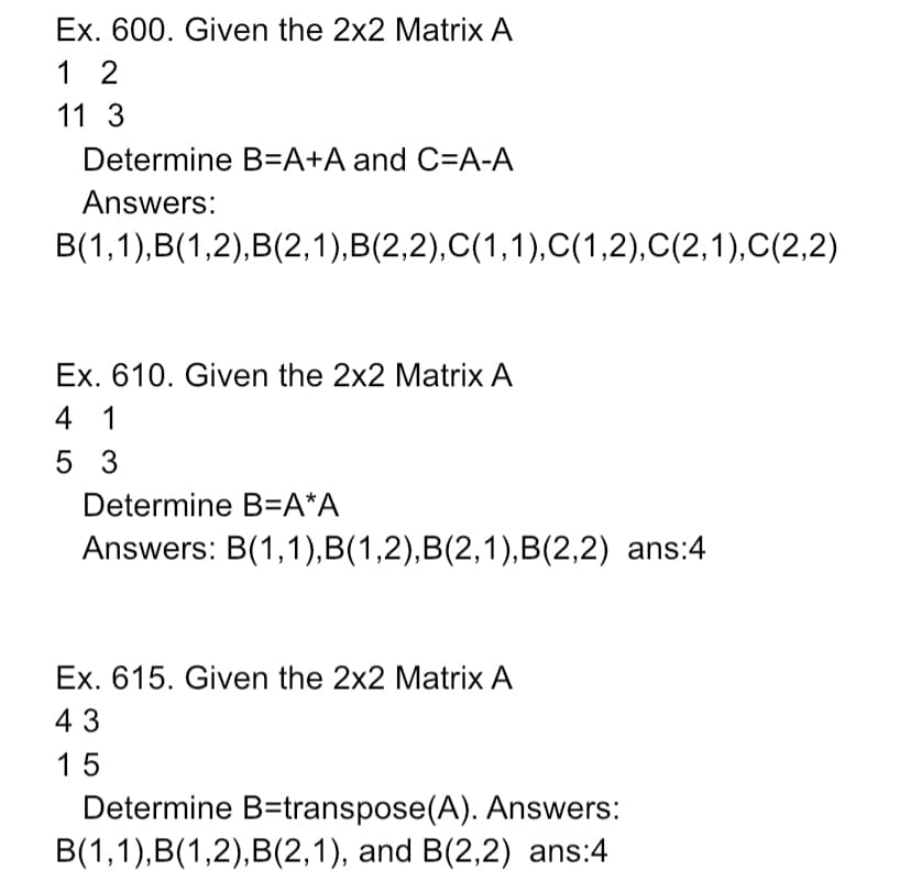 Ex. 600. Given the 2x2 Matrix A
1 2
11 3
Determine B=A+A and C=A-A
Answers:
B(1,1),B(1,2),B(2,1),B(2,2),C(1,1),C(1,2),C(2,1),C(2,2)
Ex. 610. Given the 2x2 Matrix A
4 1
5 3
Determine B=A*A
Answers: B(1,1),B(1,2),B(2,1),B(2,2) ans:4
Ex. 615. Given the 2x2 Matrix A
43
15
Determine B=transpose(A). Answers:
B(1,1),B(1,2),B(2,1), and B(2,2) ans:4
