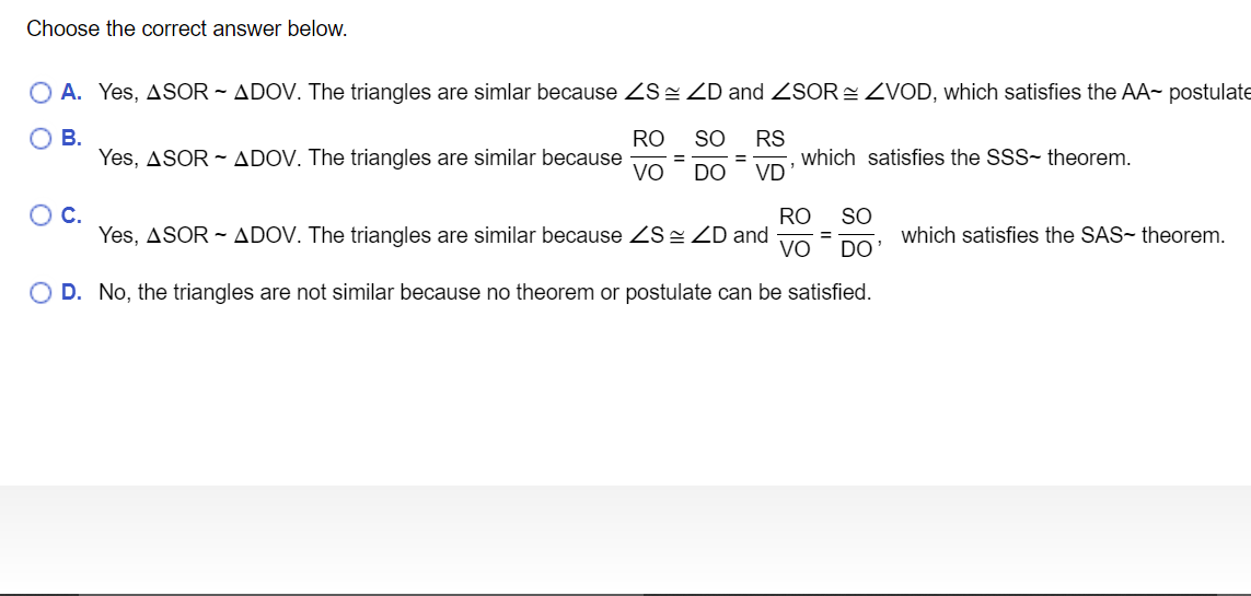 Choose the correct answer below.
O A. Yes, ASOR ~ ADOV. The triangles are simlar because ZS= ZD and ZSOR= ZVOD, which satisfies the AA postulate
ОВ.
RO
SO
Yes, ASOR - ADOV. The triangles are similar because
VO
RS
which satisfies the SSS- theorem.
VD
%3D
DO
OC.
RO
SO
Yes, ASOR - ADOV. The triangles are similar because ZS= ZD and
VO
which satisfies the SAS- theorem.
%3D
DO
O D. No, the triangles are not similar because no theorem or postulate can be satisfied.

