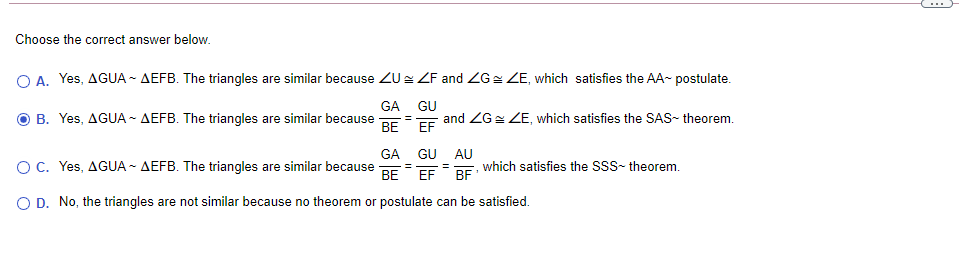 Choose the correct answer below.
O A. Yes, AGUA ~ AEFB. The triangles are similar because ZU ZF and ZG= ZE, which satisfies the AA- postulate.
GA
GU
B. Yes, AGUA - AEFB. The triangles are similar because
BE
EF
and ZGz ZE, which satisfies the SAS- theorem.
GA GU AU
OC. Yes, AGUA ~ AEFB. The triangles are similar because
DE which satisfies the SSS- theorem.
=
BE
EF
O D. No, the triangles are not similar because no theorem or postulate can be satisfied.
