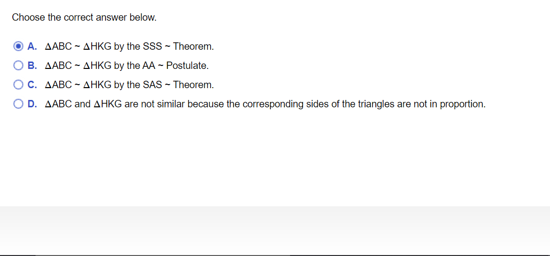 Choose the correct answer below.
A. AABC - AHKG by the SSS~ Theorem.
O B. AABC ~ AHKG by the AA - Postulate.
O C. AABC ~ AHKG by the SAS - Theorem.
O D. AABC and AHKG are not similar because the corresponding sides of the triangles are not in proportion.
