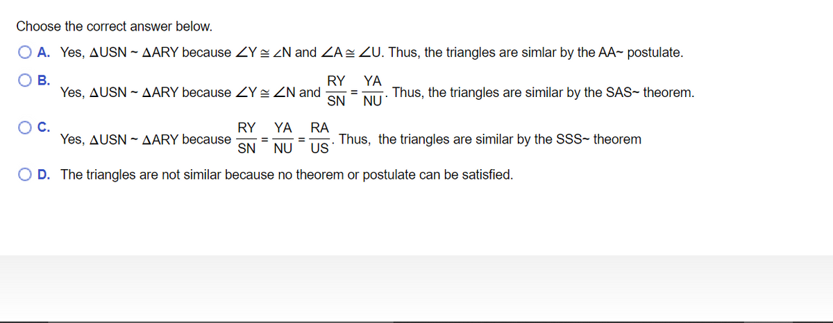 Choose the correct answer below.
O A. Yes, AUSN - AARY because ZY ZN and ZA ZU. Thus, the triangles are simlar by the AA- postulate.
О В.
Yes, AUSN - AARY because ZY 2 ZN and
RY
YA
Thus, the triangles are similar by the SAS- theorem.
SN NU
OC.
RY
Yes, AUSN - AARY because
SN
YA
RA
Thus, the triangles are similar by the SSS- theorem
US
NU
O D. The triangles are not similar because no theorem or postulate can be satisfied.
