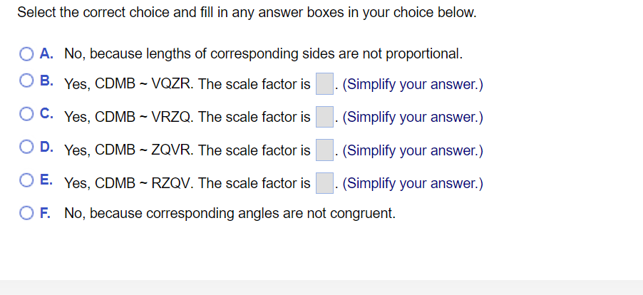 Select the correct choice and fill in any answer boxes in your choice below.
O A. No, because lengths of corresponding sides are not proportional.
B. Yes, CDMB ~ VQZR. The scale factor is
. (Simplify your answer.)
C. Yes, CDMB - VRZQ. The scale factor is
(Simplify your answer.)
O D. Yes, CDMB ~ ZQVR. The scale factor is
(Simplify your answer.)
O E. Yes, CDMB ~ RZQV. The scale factor is
(Simplify your answer.)
O F. No, because corresponding angles are not congruent.
