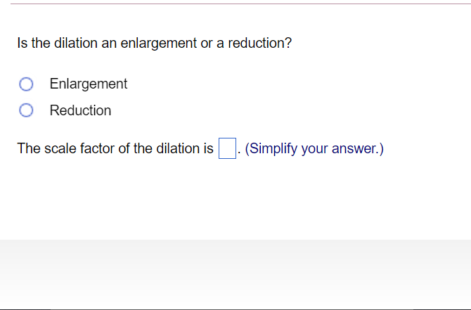 Is the dilation an enlargement or a reduction?
Enlargement
Reduction
The scale factor of the dilation is
(Simplify your answer.)
