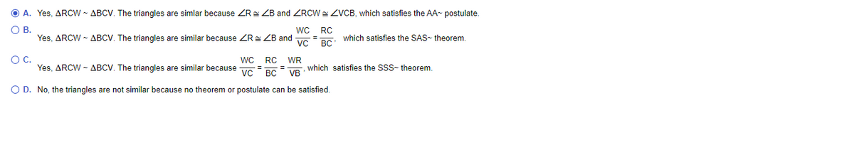 A. Yes, ARCW - ABCV. The triangles are simlar because ZR: ZB and ZRCW = ZVCB, which satisfies the AA- postulate.
В.
Yes, ARCW - ABCV. The triangles are similar because ZREZB and
WC
RC
which satisfies the SAS- theorem.
%3D
vc
BC
wC RC WR
C.
Yes. ARCW - ABCV. The triangles are similar because vc BC
, which satisfies the SSS- theorem.
O D. No, the triangles are not similar because no theorem or postulate can be satisfied.
