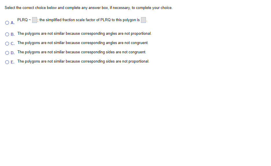 Select the correct choice below and complete any answer box, if necessary, to complete your choice.
PLRQ -
O A.
the simplified fraction scale factor of PLRQ to this polygon is
O B. The polygons are not similar because corresponding angles are not proportional.
OC. The polygons are not similar because corresponding angles are not congruent.
O D. The polygons are not similar because corresponding sides are not congruent.
O E. The polygons are not similar because corresponding sides are not proportional.
