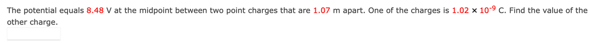 The potential equals 8.48 V at the midpoint between two point charges that are 1.07 m apart. One of the charges is 1.02 x 10-9 C. Find the value of the
other charge.