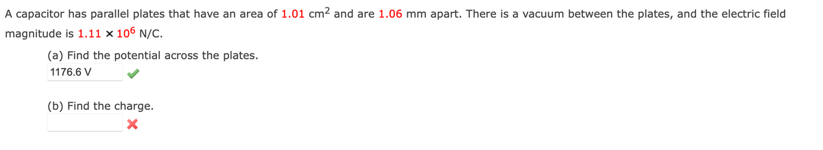 A capacitor has parallel plates that have an area of 1.01 cm² and are 1.06 mm apart. There is a vacuum between the plates, and the electric field
magnitude is 1.11 x 106 N/C.
(a) Find the potential across the plates.
1176.6 V
(b) Find the charge.
X