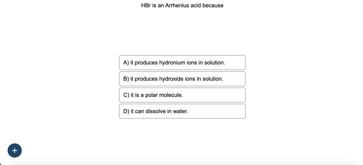 +
HBr is an Arrhenius acid because
A) it produces hydronium ions in solution.
B) it produces hydroxide ions in solution.
C) it is a polar molecule.
D) it can dissolve in water.