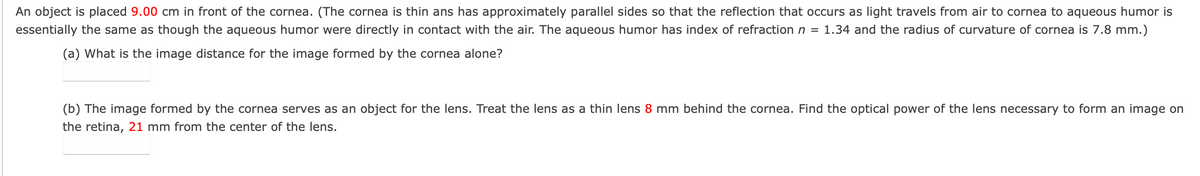 An object is placed 9.00 cm in front of the cornea. (The cornea is thin ans has approximately parallel sides so that the reflection that occurs as light travels from air to cornea to aqueous humor is
essentially the same as though the aqueous humor were directly in contact with the air. The aqueous humor has index of refraction n = 1.34 and the radius of curvature of cornea is 7.8 mm.)
(a) What is the image distance for the image formed by the cornea alone?
(b) The image formed by the cornea serves as an object for the lens. Treat the lens as a thin lens 8 mm behind the cornea. Find the optical power of the lens necessary to form an image on
the retina, 21 mm from the center of the lens.