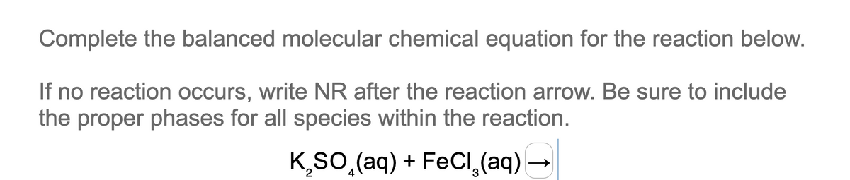 Complete the balanced molecular chemical equation for the reaction below.
If no reaction occurs, write NR after the reaction arrow. Be sure to include
the proper phases for all species within the reaction.
K₂SO (aq) + FeCl₂(aq) →
3