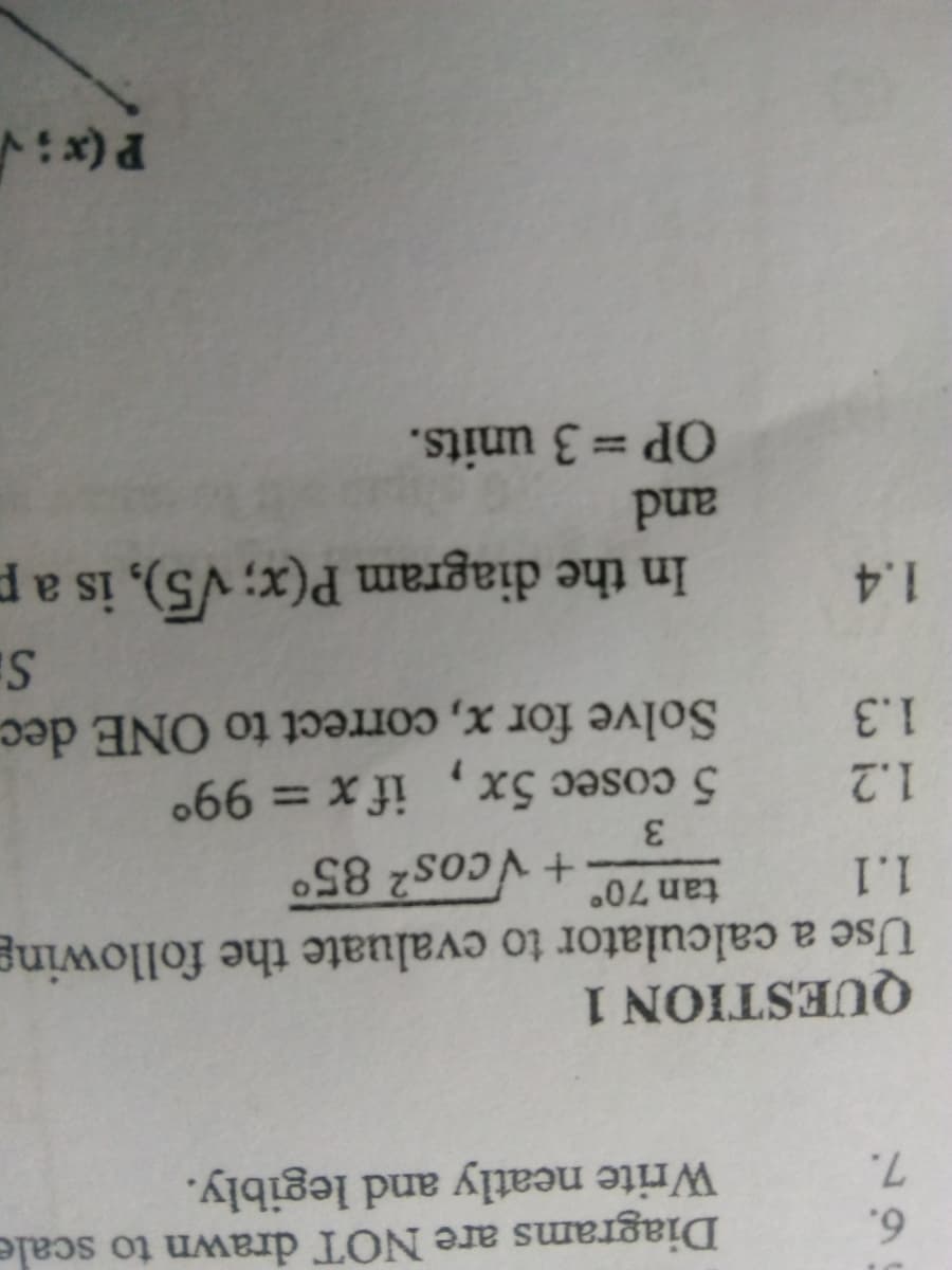 Diagrams are NOT drawn to scale
Write neatly and legibly.
6.
7.
QUESTION 1
Use a calculator to evaluate the following
1.1
tan 70°
+ Vcos2 85°
3
1.2
5 cosec 5x
%3D
1.3
Solve for x, correct to ONE dec
1.4
In the diagram P(x; V5), is a p
pand
OP = 3 units.
%3D
