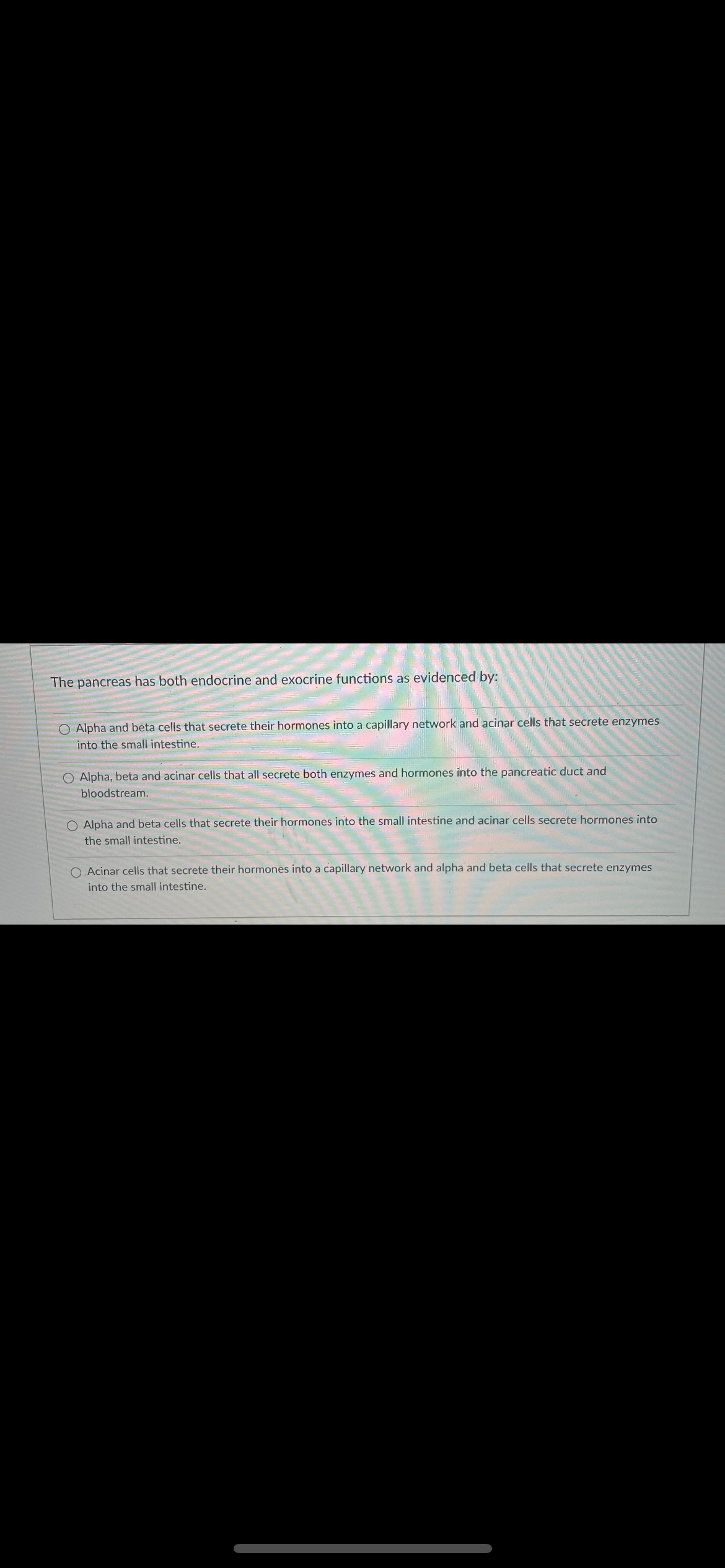 The pancreas has both endocrine and exocrine functions as evidenced by:
O Alpha and beta cells that secrete their hormones into a capillary network and acinar cells that secrete enzymes
into the small intestine.
O Alpha, beta and acinar cells that all secrete both enzymes and hormones into the pancreatic duct and
bloodstream.
O Alpha and beta cells that secrete their hormones into the small intestine and acinar cells secrete hormones into
the small intestine.
O. Acinar cells that secrete their hormones into a capillary network and alpha and beta cells that secrete enzymes
into the small intestine.
