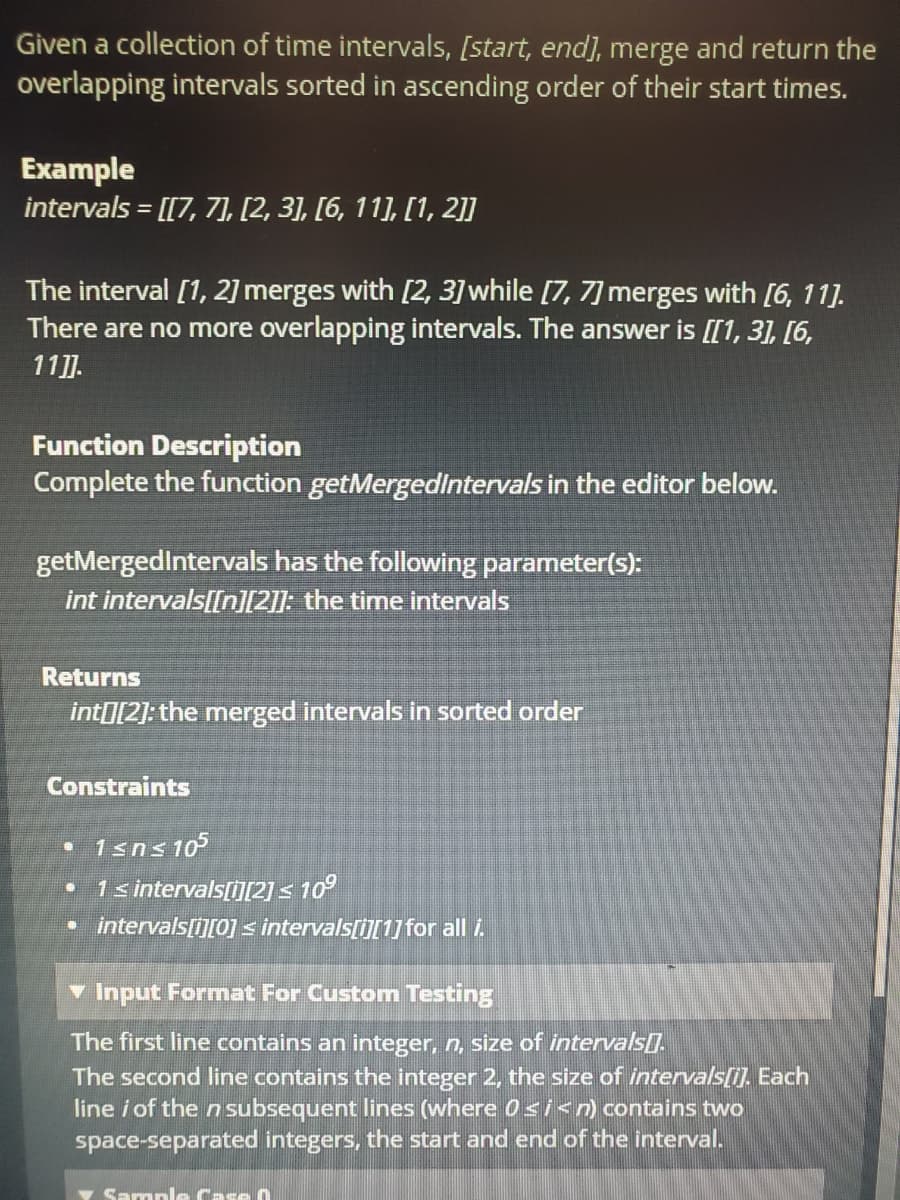 Given a collection of time intervals, [start, end], merge and return the
overlapping intervals sorted in ascending order of their start times.
Example
intervals = [[7, 7], [2, 3], [6, 11], [1, 2]]
The interval [1, 2] merges with [2, 3] while [7, 7] merges with [6, 11].
There are no more overlapping intervals. The answer is [[1, 31, [6,
11]].
Function Description
Complete the function getMergedintervals in the editor below.
getMergedIntervals has the following parameter(s):
int intervals[[n][2]]: the time intervals
Returns
intI[2]: the merged intervals in sorted order
Constraints
• 1sns 10
• 1s intervals[i][2]< 10°
intervals[i][0] s intervals[i][1] for all i.
v Input Format For Custom Testing
The first line contains an integer, n, size of intervals[.
The second line contains the integer 2, the size of intervals[i]. Each
line i of the n subsequent lines (where 0si<n) contains two
space-separated integers, the start and end of the interval.
Sarnple Case 0
