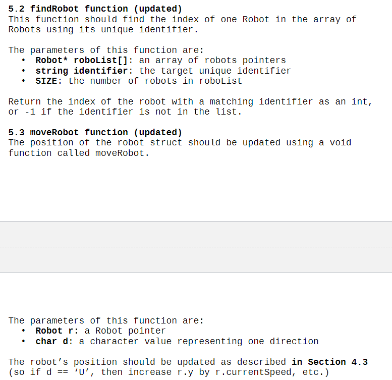 5.2 findRobot function (updated)
This function should find the index of one Robot in the array of
Robots using its unique identifier.
The parameters of this function are:
• Robot* roboList[]: an array of robots pointers
string identifier: the target unique identifier
SIZE: the number of robots in roboList
Return the index of the robot with a matching identifier as an int,
or -1 if the identifier is not in the list.
5.3 moveRobot function (updated)
The position of the robot struct should be updated using a void
function called moveRobot.
The parameters of this function are:
Robot r: a Robot pointer
• char d: a character value representing one direction
The robot's position should be updated as described in Section 4.3
(so if d == 'U', then increase r.y by r.currentSpeed, etc.)