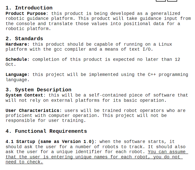 1. Introduction
Product Purpose: this product is being developed as a generalized
robotic guidance platform. This product will take guidance input from
the console and translate those values into positional data for a
robotic platform.
2. Standards
Hardware: this product should be capable of running on a Linux
platform with the gcc compiler and a means of text I/O.
Schedule: completion of this product is expected no later than 12
Oct.
Language: this project will be implemented using the C++ programming
language.
3. System Description
System Context: this will be a self-contained piece of software that
will not rely on external platforms for its basic operation.
User Characteristics: users will be trained robot operators who are
proficient with computer operation. This project will not be
responsible for user training.
4. Functional Requirements
4.1 Startup (same as Version 1.0): when the software starts, it
should ask the user for a number of robots to track. It should also
ask the user for a unique identifier for each robot. You can assume
that the user is entering unique names for each robot, you do not
need to check.