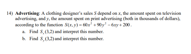 14) Advertising: A clothing designer's sales S depend on x, the amount spent on television
advertising, and y, the amount spent on print advertising (both in thousands of dollars),
according to the function S(x, y) = 60x² + 90 y² – 6xy + 200.
a. Find S,(3,2) and interpret this number.
b. Find S,(3,2) and interpret this number.
