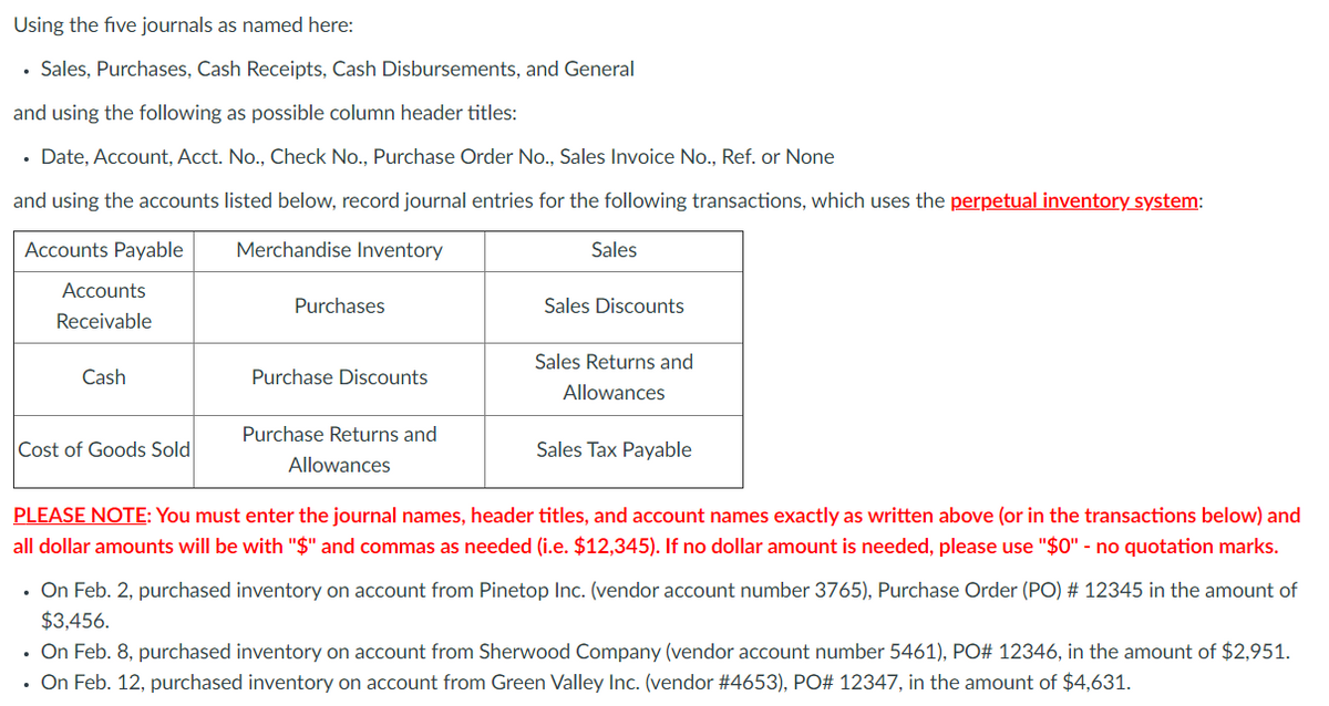 Using the five journals as named here:
Sales, Purchases, Cash Receipts, Cash Disbursements, and General
and using the following as possible column header titles:
• Date, Account, Acct. No., Check No., Purchase Order No., Sales Invoice No., Ref. or None
and using the accounts listed below, record journal entries for the following transactions, which uses the perpetual inventory system:
Accounts Payable
Merchandise Inventory
Sales
Accounts
Purchases
Sales Discounts
Receivable
Sales Returns and
Cash
Purchase Discounts
Allowances
Purchase Returns and
Cost of Goods Sold
Sales Tax Payable
Allowances
PLEASE NOTE: You must enter the journal names, header titles, and account names exactly as written above (or in the transactions below) and
all dollar amounts will be with "$" and commas as needed (i.e. $12,345). If no dollar amount is needed, please use "$0" - no quotation marks.
• On Feb. 2, purchased inventory on account from Pinetop Inc. (vendor account number 3765), Purchase Order (PO) # 12345 in the amount of
$3,456.
• On Feb. 8, purchased inventory on account from Sherwood Company (vendor account number 5461), PO# 12346, in the amount of $2,951.
• On Feb. 12, purchased inventory on account from Green Valley Inc. (vendor #4653), PO# 12347, in the amount of $4,631.
