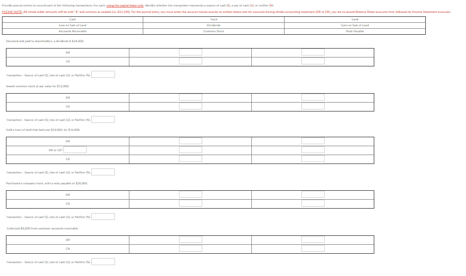 Provide journal entries to record each of the following tranuctiona. For each, using the capital letter only, identity whether the transaction represents a sourcE of cash SL a use of canh (U), ar neither (NL
PLEASE NOTE: All whale dollr amounts will be with "$"and commas as needed ie. $12,345). Far the journal entry, you mut enter the account names exactly an written balow and for acounts having similar accounting treatment (DR or CR), you are to record Balance Sheet accounts first, fallowed by Income Statement account.
Canh
Truck
Land
Lom on Sale of Land
Dividends
Gain on Sale of Land
Accounts Receivable
Common Sock
Note Payalale
Declared and paid to sharcholders, a dividend of $24,000.
DR
Trarnaction - Source of cash SL Use of cash (UL or Neither (N).
haund comman stock at par value for $12,000
DR
Trarnaction - Source of cash SL Use of cash (UL or Neither (N.
Sald a tract of land that had coat $10,000, for $16.000.
DR
DR C
Trarnaction - Source of cash (SL Use of cash (U or Neither (N)
Purchaed a cnmpany truck, with a note payable of $38,000.
DR
Trarnaction - Source of cash (Sl Use of cash (U, or Neither (N)
Collected Sa000 from cutomer acounts receivalble.
DR
Trarnaction - Source of cash (SL Use of cash (U or Neither (N)
