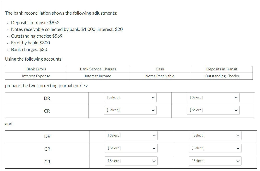 The bank reconciliation shows the following adjustments:
• Deposits in transit: $852
• Notes receivable collected by bank: $1,000O; interest: $20
• Outstanding checks: $569
· Error by bank: $300
Bank charges: $30
Using the following accounts:
Bank Errors
Bank Service Charges
Cash
Deposits in Transit
Interest Expense
Interest Income
Notes Receivable
Outstanding Checks
prepare the two correcting journal entries:
DR
[ Select ]
[ Select ]
CR
[ Select ]
[ Select ]
and
DR
[ Select ]
[ Select]
CR
[ Select ]
[ Select ]
CR
[ Select ]
[ Select ]
>
>
>
