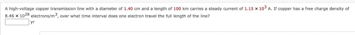 A high-voltage copper transmission line with a diameter of 1.40 cm and a length of 100 km carries a steady current of 1.15 x 10³ A. If copper has a free charge density of
8.46 x 1028 electrons/m3, over what time interval does one electron travel the full length of the line?
yr