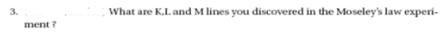 3.
What are K,L. and M lines you discovered in the Moseley's law experi-
ment ?
