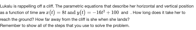 Lukalu is rappelling off a cliff. The parametric equations that describe her horizontal and vertical position
as a function of time are a (t) = 8t and y(t) = -16t2 + 100 and . How long does it take her to
reach the ground? How far away from the cliff is she when she lands?
Remember to show all of the steps that you use to solve the problem.
