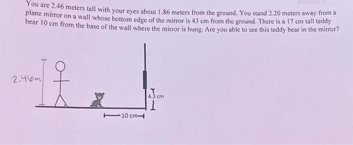 You are 2.46 meters tall with your eyes about 1.86 meters from the ground. You stand 2.20 meters away from a
plane mirror on a wall whose bottom edge of the mirror is 43 cm from the ground. There is a 17 cm tall teddy
bear 10 cm from the base of the wall where the mirror is hung. Are you able to see this teddy bear in the mirror?
2.46m
10 cm-
4.3 cm
1