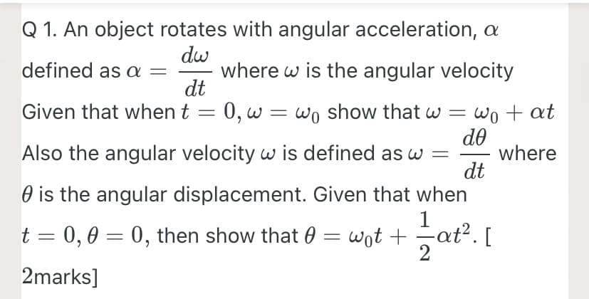 Q 1. An object rotates with angular acceleration, a
dw
where w is the angular velocity
dt
defined as a
Given that when t = 0, w = wo show that w =
Wo + at
||
de
Also the angular velocity w is defined as w =
dt
O is the angular displacement. Given that when
1
Lat?. [
where
-
t = 0,0 = 0, then show that 0 = wot +
2marks]
