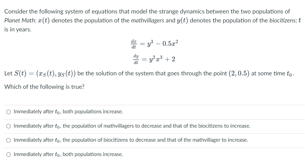 Consider the following system of equations that model the strange dynamics between the two populations of
Planet Math: x(t) denotes the population of the mathvillagers and y(t) denotes the population of the biocitizens; t
is in years.
dt
dy
dt
=
= y³ −0.5x²
=y²x³ + 2
Let S(t) = (xs(t), ys (t)) be the solution of the system that goes through the point (2, 0.5) at some time to.
Which of the following is true?
-
O Immediately after to, both populations increase.
O Immediately after to, the population of mathvillagers to decrease and that of the biocitizens to increase.
O Immediately after to, the population of biocitizens to decrease and that of the mathvillager to increase.
O Immediately after to, both populations increase.