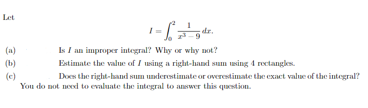 Let
(a)
(b)
(c)
I =
r2
T3
1
dr.
Is I an improper integral? Why or why not?
Estimate the value of I using a right-hand sum using 4 rectangles.
Does the right-hand sum underestimate or overestimate the exact value of the integral?
You do not need to evaluate the integral to answer this question.