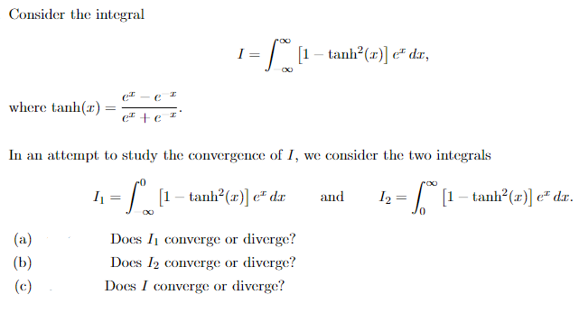 Consider the integral
e
where tanh(r) e +e
(a)
(b)
(c)
In an attempt to study the convergence of I, we consider the two integrals
-
| [t – tanh?(a)] e" da
I₁
I
=
= / [1 – tanh?(z)] e® dr,
∞
Does I converge or diverge?
Does I₂ converge or diverge?
Does I converge or diverge?
and
roo
12 = | [1 – tanh?(z)]e# dr.