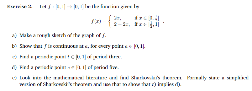 Exercise 2. Let f: [0, 1] → [0, 1] be the function given by
if z €
f(x) = { 2 - 2x, if a € [1,1]
a) Make a rough sketch of the graph of f.
b) Show that f is continuous at a, for every point a € [0, 1].
c) Find a periodic point ₺ € [0, 1] of period three.
d) Find a periodic point c € [0, 1] of period five.
e) Look into the mathematical literature and find Sharkovskii's theorem. Formally state a simplified
version of Sharkovskii's theorem and use that to show that c) implies d).