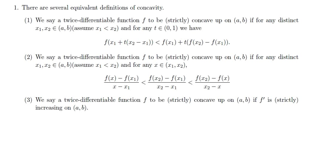 1. There are several equivalent definitions of concavity.
(1) We say a twice-differentiable function f to be (strictly) concave up on (a, b) if for any distinct
T1, T2 (a, b)(assume x1 < x2) and for any t = (0, 1) we have
f(x1+t(x2 − x1)) < f(x1)+t(f(x2) − f(x1)).
(2) We say a twice-differentiable function f to be (strictly) concave up on (a, b) if for any distinct
T1, T2 € (a, b)(assume x1 < x2) and for any 1 € (11, 12),
f(x) f(x1) f(x2) f(x1) f(x2)- f(x)
x-x1
<
I2X1
<
X2-X
(3) We say a twice-differentiable function f to be (strictly) concave up on (a,b) if f' is (strictly)
increasing on (a,b).