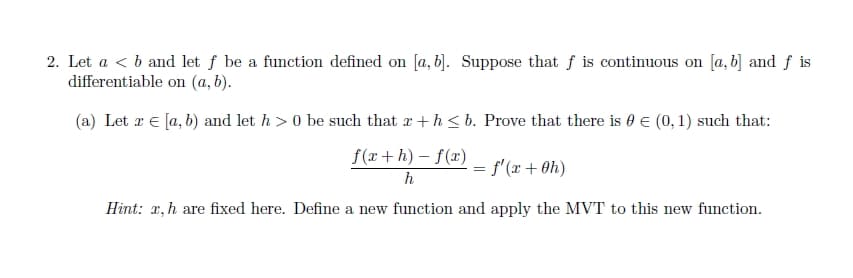 2. Let a < b and let f be a function defined on [a, b]. Suppose that f is continuous on [a, b] and f is
differentiable on (a, b).
(a) Let x = [a, b) and let h> 0 be such that x + h≤ b. Prove that there is € (0, 1) such that:
f(x+h)-f(x)
h
Hint: x, h are fixed here. Define a new function and apply the MVT to this new function.
= f'(x + 0h)
=