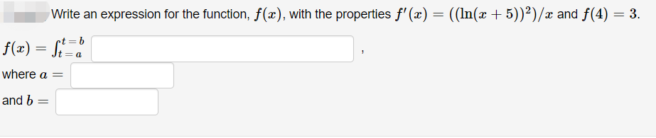 Write an expression for the function, f(x), with the properties ƒ'(x) = ((ln(x + 5))²)/x and ƒ(4) = 3.
f(x) = ft=b
where a =
and b =