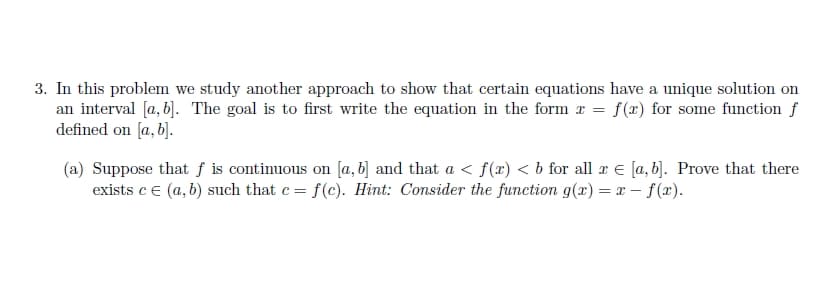 3. In this problem we study another approach to show that certain equations have a unique solution on
an interval [a, b]. The goal is to first write the equation in the form x = f(x) for some function f
defined on [a, b].
(a) Suppose that f is continuous on [a, b] and that a ≤ f(x) < b for all x € [a, b]. Prove that there
exists c = (a, b) such that c = f(c). Hint: Consider the function g(x) = x-f(x).