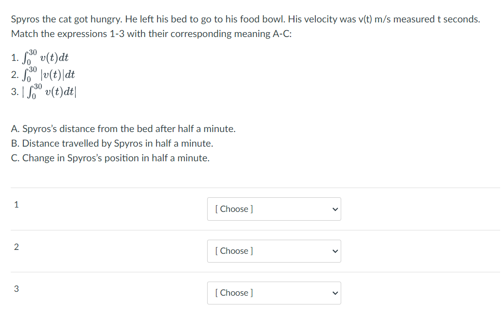 Spyros the cat got hungry. He left his bed to go to his food bowl. His velocity was v(t) m/s measured t seconds.
Match the expressions 1-3 with their corresponding meaning A-C:
1. f3⁰ v(t)dt
30
2. f⁰|v(t)\ dt
3. | fov(t)dt|
A. Spyros's distance from the bed after half a minute.
B. Distance travelled by Spyros in half a minute.
C. Change in Spyros's position in half a minute.
1
2
3
[Choose ]
[Choose ]
[Choose ]