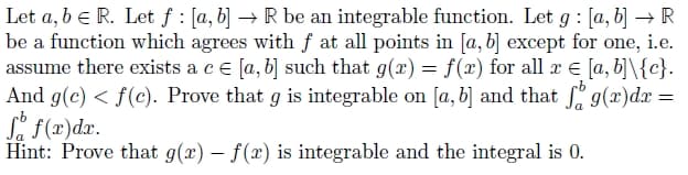 Let a, b = R. Let f : [a, b] → R be an integrable function. Let g: [a, b] → R
be a function which agrees with f at all points in [a, b] except for one, i.e.
assume there exists a c = [a, b] such that g(x) = f(x) for all x = [a, b]\{c}.
And g(c) < f(c). Prove that g is integrable on [a, b] and that fog(x)dx =
So f(x)dx.
Hint: Prove that g(x) - f(x) is integrable and the integral is 0.