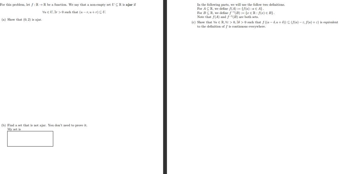 For this problem, let f: R→ R be a function. We say that a non-empty set UCR is ajar if
Vu € U, 3r> 0 such that (u-r, u + r) CU.
(a) Show that (0, 2) is ajar.
(b) Find a set that is not ajar. You don't need to prove it.
My set is
In the following parts, we will use the follow two definitions.
For ACR, we define f(A) := {f(a): a € A}.
For BCR, we define f¹(B) := {r € R: f(r) € B}.
Note that f(A) and f-¹(B) are both sets.
(c) Show that va € R, Ve > 0,36 > 0 such that f ((a-5, a +5)) (f(a)- e, f(a) + e) is equivalent
to the definition of f is continuous everywhere.