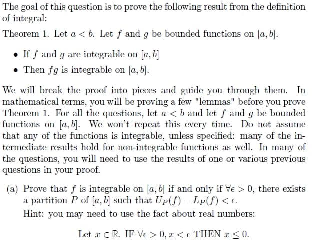 The goal of this question is to prove the following result from the definition
of integral:
Theorem 1. Let a <b. Let f and g be bounded functions on [a, b].
If ƒ and g are integrable on [a, b]
Then fg is integrable on [a, b].
We will break the proof into pieces and guide you through them. In
mathematical terms, you will be proving a few "lemmas" before you prove
Theorem 1. For all the questions, let a < b and let ƒ and g be bounded
functions on [a, b]. We won't repeat this every time. Do not assume
that any of the functions is integrable, unless specified: many of the in-
termediate results hold for non-integrable functions as well. In many of
the questions, you will need to use the results of one or various previous
questions in your proof.
(a) Prove that f is integrable on [a, b] if and only if Ve > 0, there exists
a partition P of [a, b] such that Up(f) – Lp(ƒ) < €.
Hint: you may need to use the fact about real numbers:
Let x = R. IF Ve > 0, x < € THEN x ≤ 0.