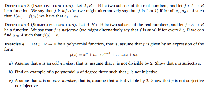 DEFINITION 3 (INJECTIVE FUNCTION). Let A, B C R be two subsets of the real numbers, and let f : A → B
be a function. We say that f is injective (we might alternatively say that f is 1-to-1) if for all a₁, a2 € A such
that f(a₁) = f(a₂) we have that a₁ = a2.
DEFINITION 4 (SURJECTIVE FUNCTION). Let A, B C R be two subsets of the real numbers, and let f : A → B
be a function. We say that f is surjective (we might alternatively say that f is onto) if for every b = B we can
find a € A such that f(a) = b.
Exercise 4. Let p: R → R be a polynomial function, that is, assume that p is given by an expression of the
form
p(x) = x² +an-1-¹+...+ao.
a) Assume that n is an odd number, that is, assume that n is not divisible by 2. Show that p is surjective.
b) Find an example of a polynomial p of degree three such that p is not injective.
c) Assume that n is an even number, that is, assume that n is divisible by 2. Show that p is not surjective
nor injective.